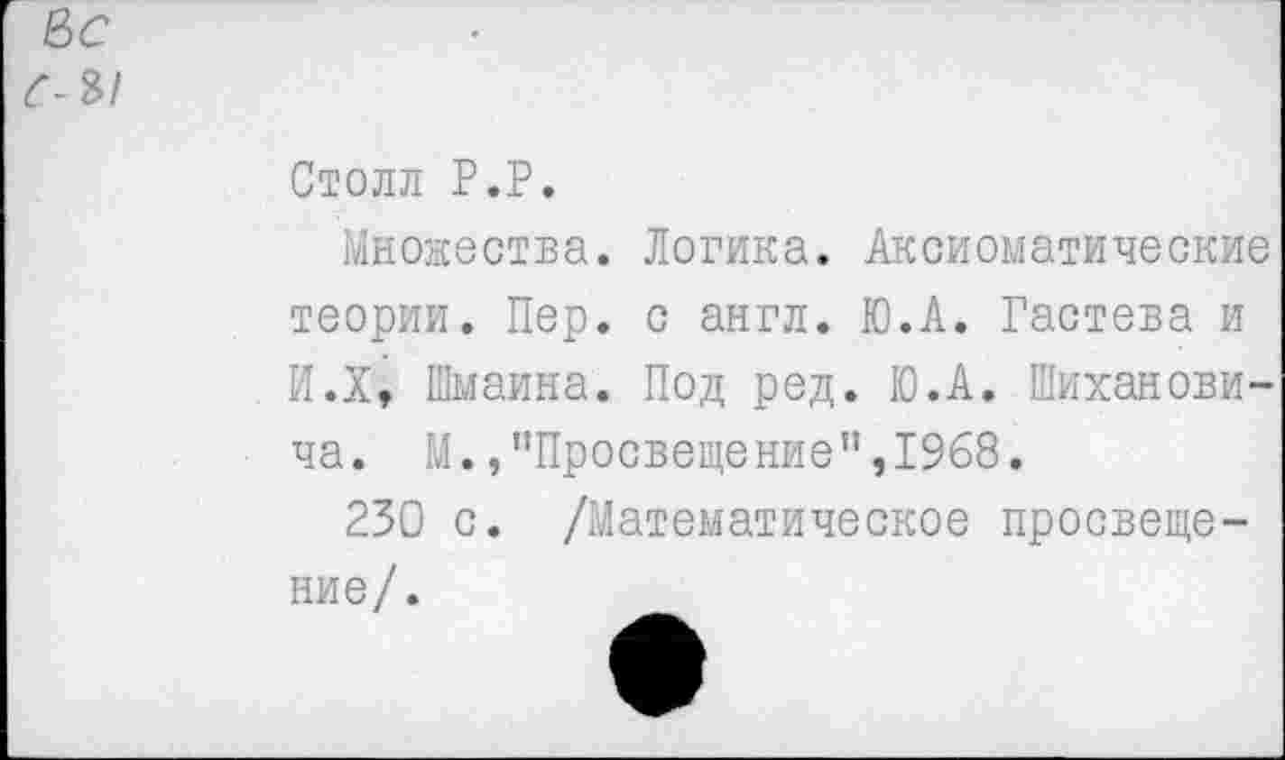 ﻿Столл Р.Р.
Множества. Логика. Аксиоматические теории. Пер. с англ. Ю.А. Гастева и И.Х, Шмаина. Под ред. Ю.А. Шиханови-ча. М.,"Просвещение”,1968.
230 с. /Математическое просвещение/.